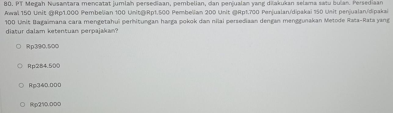 PT Megah Nusantara mencatat jumlah persediaan, pembelian, dan penjualan yang dilakukan selama satu bulan. Persediaan
Awal 150 Unit @ Rp1.000 Pembelian 100 Unit@ Rp1.500 Pembelian 200 Unit @ Rp1.700 Penjualan/dipakai 150 Unit penjualan/dipakai
100 Unit Bagaimana cara mengetahui perhitungan harga pokok dan nilai persediaan dengan menggunakan Metode Rata-Rata yang
diatur dalam ketentuan perpajakan?
Rp390.500
Rp284.500
Rp340.000
Rp210.000