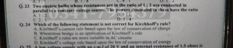 A. 1:1 B. 1:8 0.1 D. 1:2
Q. 23 Two electric bulbs whose resistances are in the ratio of 1:2 are connected in
parallel to a constant voltage source. The powers dissipated in them have the ratio
A. 1:2
B. 1:1
D.
C. 2:1 1:4
Q. 24 Which of the following statement is not correct for Kirchhoff's rule?
A. Kirchhoff's current rule based upon the law of conservation of charge
B. Wheatstone bridge is an application of KirchhofT’s rule
C. Kirchhoffs rules are more suitable in AC circuits
D. Kirchhoff's voltage rule based upon the law of conservation of energy
O 25. A lew voltage supply with an e m f of 20 V and an internal resistance of 1.5 ohms is