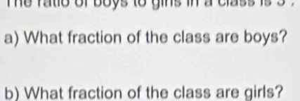 he ratio of boys to gins in a class is s. 
a) What fraction of the class are boys? 
b) What fraction of the class are girls?