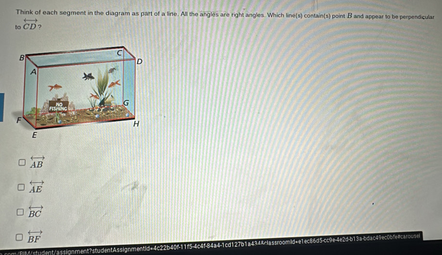 Think of each segment in the diagram as part of a line. All the angles are right angles. Which line(s) contain(s) point B and appear to be perpendicular
to overleftrightarrow CD ?
overleftrightarrow AB
overleftrightarrow AE
overleftrightarrow BC
overleftrightarrow BF
ncom/BiM/student/assignment?studentAssignmentid=4c22b40f-11f5-4c4f-84a4-1cd127b1a434&classroomld=e1ec86d5-cc9e-4e2d-b13a-bdac49ec0bfe#carousel