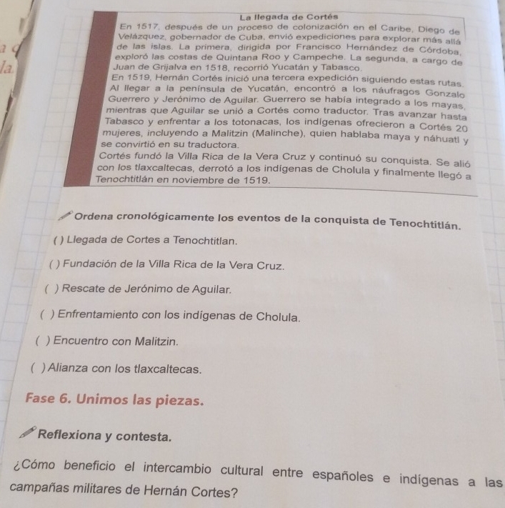 La llegada de Cortés
En 1517, después de un proceso de colonización en el Caribe, Diego de
Velázquez, gobernador de Cuba, envió expediciones para explorar más allá
2
de las islas. La primera, dirigida por Francisco Hernández de Córdoba.
exploró las costas de Quintana Roo y Campeche. La segunda, a cargo de
la Juan de Grijalva en 1518, recorrió Yucatán y Tabasco.
En 1519, Hernán Cortés inició una tercera expedición siguiendo estas rutas.
Al llegar a la península de Yucatán, encontró a los náufragos Gonzalo
Guerrero y Jerónimo de Aguilar. Guerrero se había integrado a los mayas.
mientras que Aguilar se unió a Cortés como traductor. Tras avanzar hasta
Tabasco y enfrentar a los totonacas, los indígenas ofrecieron a Cortés 20
mujeres, incluyendo a Malitzin (Malinche), quien hablaba maya y náhuatl y
se convirtió en su traductora.
Cortés fundó la Villa Rica de la Vera Cruz y continuó su conquista. Se alió
con los tlaxcaltecas, derrotó a los indígenas de Cholula y finalmente llegó a
Tenochtitlán en noviembre de 1519.
Ordena cronológicamente los eventos de la conquista de Tenochtitlán.
( ) Llegada de Cortes a Tenochtitlan.
( ) Fundación de la Villa Rica de la Vera Cruz.
( ) Rescate de Jerónimo de Aguilar.
( . ) Enfrentamiento con los indígenas de Cholula.
( ) Encuentro con Malitzin.
( ) Alianza con los tlaxcaltecas.
Fase 6. Unimos las piezas.
Reflexiona y contesta.
¿Cómo beneficio el intercambio cultural entre españoles e indígenas a las
campañas militares de Hernán Cortes?