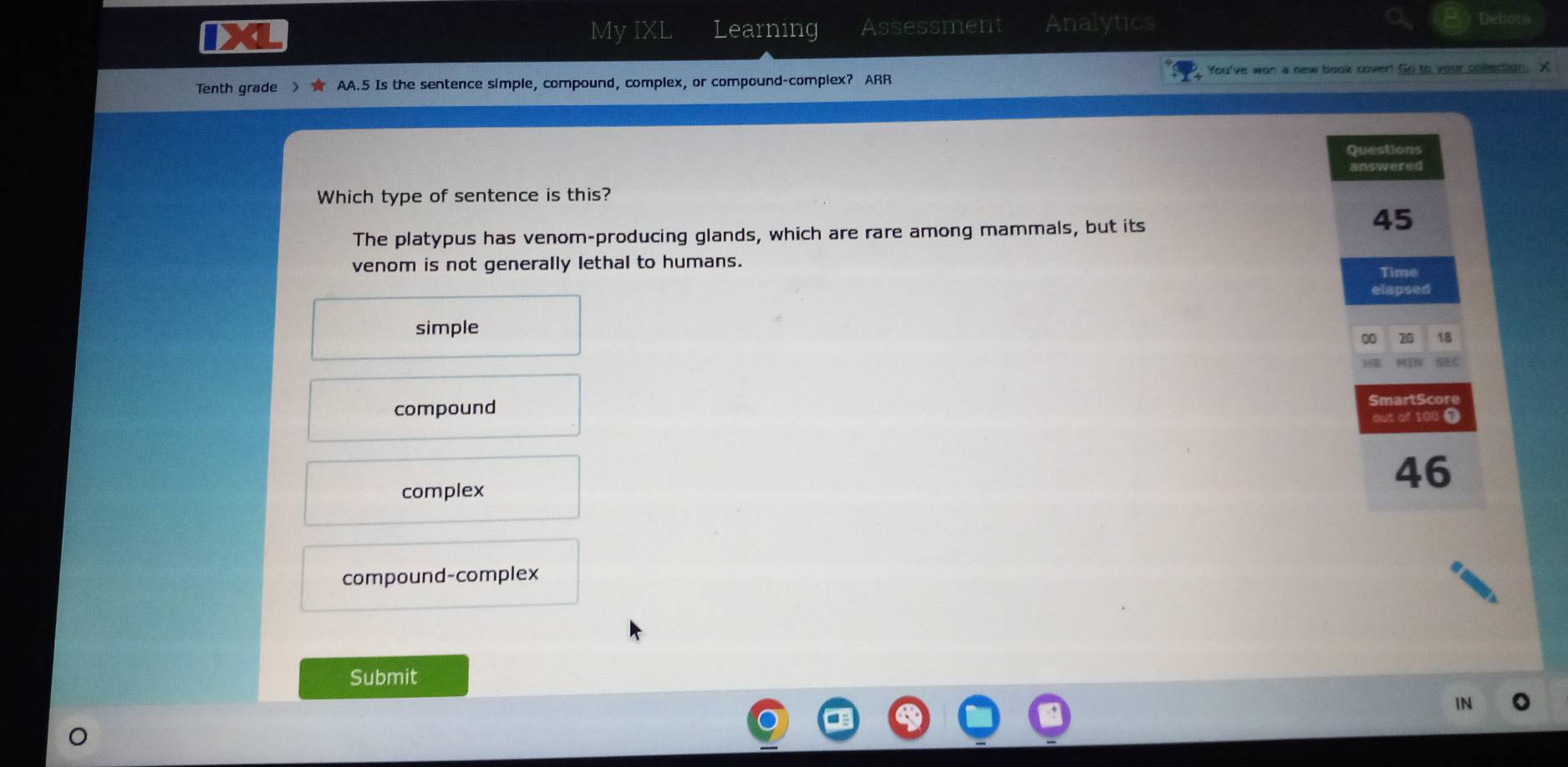 IXL My IXL Learning Assessment Analytics
Debora
Tenth grade > ★ AA.5 Is the sentence simple, compound, complex, or compound-complex? ARR You've won a new book cover! Go to your collection. X
Questions
answered
Which type of sentence is this?
The platypus has venom-producing glands, which are rare among mammals, but its
45
venom is not generally lethal to humans. Time
elapsed
simple
00 20 18
MEIN SEC
compound SmartScore
out of 100 T
complex
46
compound-complex
Submit