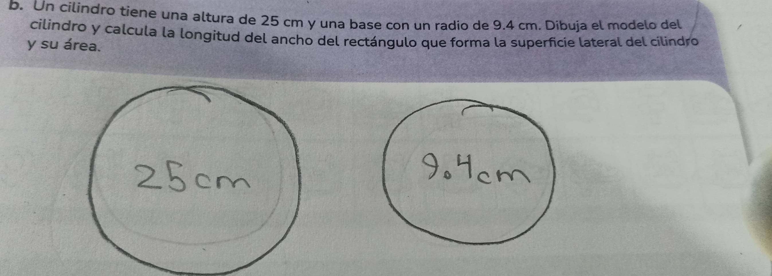 Un cilindro tiene una altura de 25 cm y una base con un radio de 9.4 cm. Dibuja el modelo del 
cilindro y calcula la longitud del ancho del rectángulo que forma la superficie lateral del cilindro 
y su área.