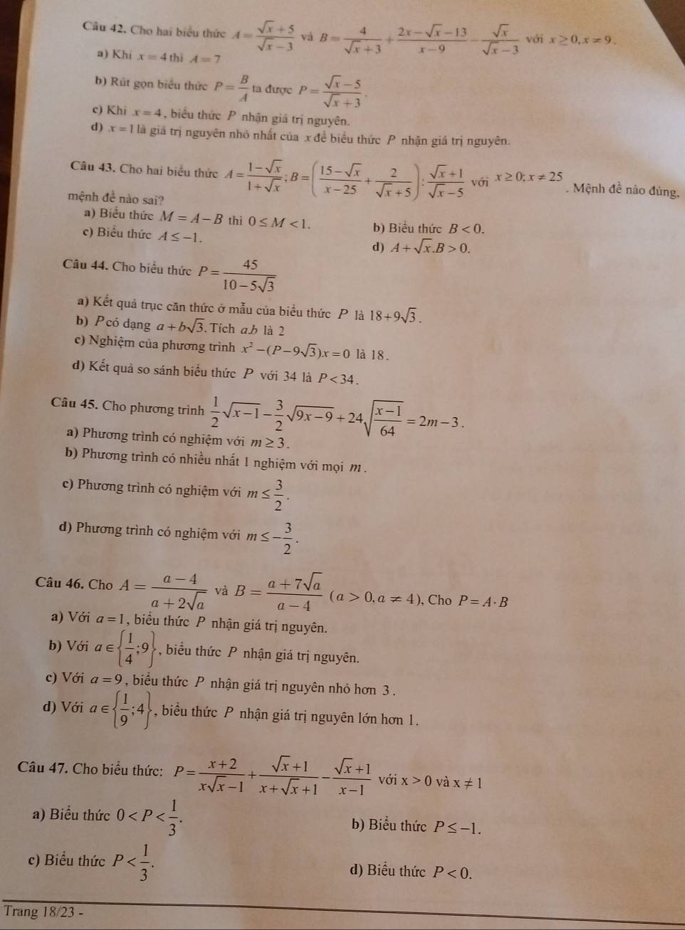 Cho hai biểu thức A= (sqrt(x)+5)/sqrt(x)-3  và B= 4/sqrt(x)+3 + (2x-sqrt(x)-13)/x-9 - sqrt(x)/sqrt(x)-3  với x≥ 0,x=9.
a) Khi x=4 thì A=7
b) Rút gọn biểu thức P= B/A  ta được P= (sqrt(x)-5)/sqrt(x)+3 .
c) Khi x=4 , biểu thức P nhận giá trị nguyên.
d) x=1la giá trị nguyên nhỏ nhất của x đề biểu thức P nhận giá trị nguyên.
Câu 43. Cho hai biểu thức A= (1-sqrt(x))/1+sqrt(x) ;B=( (15-sqrt(x))/x-25 + 2/sqrt(x)+5 ): (sqrt(x)+1)/sqrt(x)-5  với x≥ 0;x!= 25. Mệnh đề nào đúng,
mệnh đề nào sai?
a) Biểu thức M=A-B thì 0≤ M<1.
c) Biểu thức A≤ -1. b) Biểu thức B<0.
d) A+sqrt(x).B>0.
Câu 44. Cho biểu thức P= 45/10-5sqrt(3) 
a) Kết quả trục căn thức ở mẫu của biểu thức P là 18+9sqrt(3).
b) Pcó dạng a+bsqrt(3) Tích ab là 2
c) Nghiệm của phương trình x^2-(P-9sqrt(3))x=0 là 18.
d) Kết quả so sánh biểu thức P với 34 là P<34.
Câu 45. Cho phương trình  1/2 sqrt(x-1)- 3/2 sqrt(9x-9)+24sqrt(frac x-1)64=2m-3.
a) Phương trình có nghiệm với m≥ 3.
b) Phương trình có nhiều nhất 1 nghiệm với mọi m .
c) Phương trình có nghiệm với m≤  3/2 .
d) Phương trình có nghiệm với m≤ - 3/2 .
Câu 46. Cho A= (a-4)/a+2sqrt(a)  và B= (a+7sqrt(a))/a-4 (a>0,a!= 4) , Cho P=A· B
a) Với a=1 , biểu thức P nhận giá trị nguyên.
b) Với a∈   1/4 ;9 , biểu thức P nhận giá trị nguyên.
c) Với a=9 biểu thức P nhận giá trị nguyên nhỏ hơn 3 .
d) Với a∈   1/9 ;4 , biểu thức P nhận giá trị nguyên lớn hơn 1.
Câu 47. Cho biểu thức: P= (x+2)/xsqrt(x)-1 + (sqrt(x)+1)/x+sqrt(x)+1 - (sqrt(x)+1)/x-1  với x>0 và x!= 1
a) Biểu thức 0 b) Biểu thức P≤ -1.
c) Biểu thức P d) Biểu thức P<0.
Trang 18/23 -