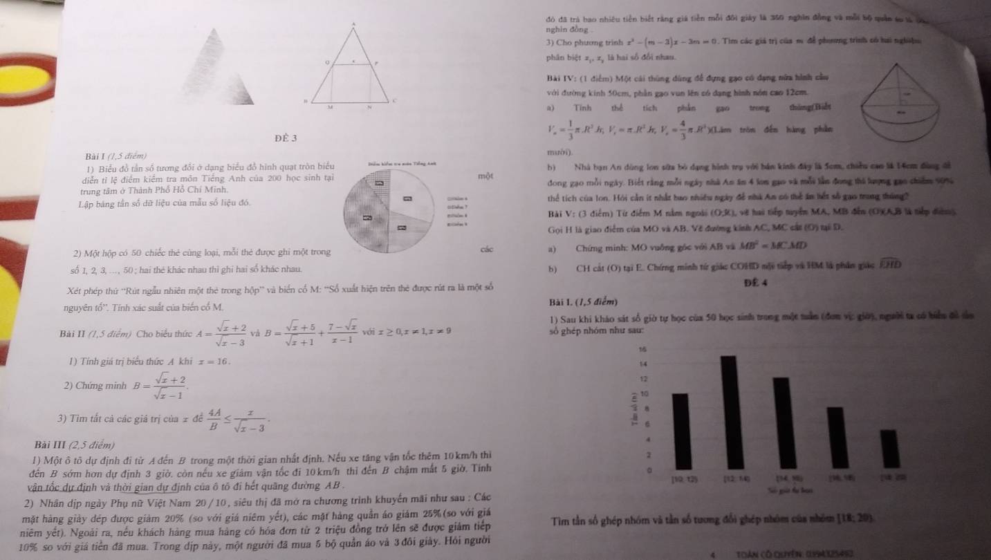 đó đã trà bao nhiêu tiền biết rằng giá tiền mỗi đôi giảy là 350 nghĩn đồng và mỗi bộ quân su là đà
nghin đồng .
3) Cho phương trinh x^2-(m-3)x-3m=0.Tin Em các giả trị của m để phương trình có hai nghiệu
phân biệt z_1,z_2 là hai số đổi nhau.
Bài IV_1 (1 điểm) Một cái thùng dùng để đựng gạo có đạng nửa hình cầu
với đường kinh 50cm, phần gạo vun lên có dạng hình nón cao 12cm.
a) Tính thể tích phần gao trong thángBiết
V_n= 1/3 π .R^3h,V_r=π .R^2h,V_r= 4/3 π .R^3)(L)m
ĐÈ 3 tròn děn hàng phàn
Bài I (1,5 điểm)mười)
1) Biểu đồ tần số tương đổi ở dạng biểu đồ hình quạt tròn bi
diễn tỉ lệ điểm kiểm tra môn Tiếng Anh của 200 học sinh tột b) Nhà bạn An dùng lon sửa bỏ dạng hình trụ với hán kinh đây là 5cm, chinu cao là 14cm đàng đi
trung tâm ở Thành Phổ Hồ Chí Minh.đong gao mỗi ngày. Biết rằng mỗi ngày nhà An âm 4 lom gao và mỗi làn đong thủ lượng gao chiẩm 90%
Lập bảng tần số dữ liệu của mẫu số liệu đó. thể tích của lon. Hỏi cần it nhất bao nhiều ngày để nhà Am có thể ăn kết số gao trang đường?
Bài V: (3 điểm) Từ điểm M nằm ngoài (O,R), vẽ hai tếp tuyển MA, MB đễn (O)(A,B là tiếp đườm)
Gọi H là giao điểm của MO và AB. Về đường kinh AC, MC cát (O) tại D.
2) Một hộp có 50 chiếc thẻ cùng loại, mỗi thẻ được ghi một trongcác a) Chíng minh: MO vuống gốc với AB và MB^2=MCMD
số 1, 2, 3, ..., 50 ; hai thẻ khác nhau thi ghi hai số khác nhau. b) CH cát (O) tại E. Chứng minh từ giác COHD mộy tip và HM là phần giác widehat EHD
Xét phép thứ ''Rút ngẫu nhiên một thẻ trong hộp'' và biển cổ M: “Số xuất hiện trên thẻ được rút ra là một số
D£ 4
nguyên tổ''. Tính xác suất của biển cổ M. Bài 1. (1,5 điểm)
1) Sau khi kháo sát số giờ tự học của 50 học sinh trong một mần (đơn vịc giờ), người ta có biển đô sa
Bài II (1,5 điểm) Cho biểu thức A= (sqrt(x)+2)/sqrt(x)-3  và B= (sqrt(x)+5)/sqrt(x)+1 + (7-sqrt(x))/x-1 voix≥ 0,x!= 1,x!= 9 số ghép nhóm như sau:
1) Tính giá trị biểu thức A khi x=16.
2) Chứng minh B= (sqrt(x)+2)/sqrt(x)-1 .
3) Tìm tất cả các giá trị của 2 đề  4A/B ≤  x/sqrt(x)-3 .
Bài III (2,5 điểm)
I) Một ô tô dự định đi từ A đến B trong một thời gian nhất định. Nếu xe tăng vận tốc thêm 10km/h thì 
đến B sớm hơn dự định 3 giờ. còn nếu xe giảm vận tốc đi 10km/h thi đến B chậm mắt 5 giờ. Tính
vận tốc dự định và thời gian dự định của ô tô đi hết quãng đường AB. 
2) Nhân dịp ngày Phụ nữ Việt Nam 20 /10, siêu thị đã mở ra chương trình khuyến mãi như sau : Các
mặt hàng giảy đép được giảm 20% (so với giá niêm yết), các mặt hàng quần áo giám 25% (so với giảá
niêm yết). Ngoài ra, nều khách hàng mua hàng có hóa đơn từ 2 triệu đồng trở lên sẽ được giảm tiếp Tìm tần số ghép nhóm và tần số tương đổi ghép nhóm của nhóm [18;20)
10% so với giá tiền đã mua. Trong dịp này, một người đã mua 5 bộ quần áo và 3 đôi giảy. Hỏi người
Toàn có Quyến: (94 32545)