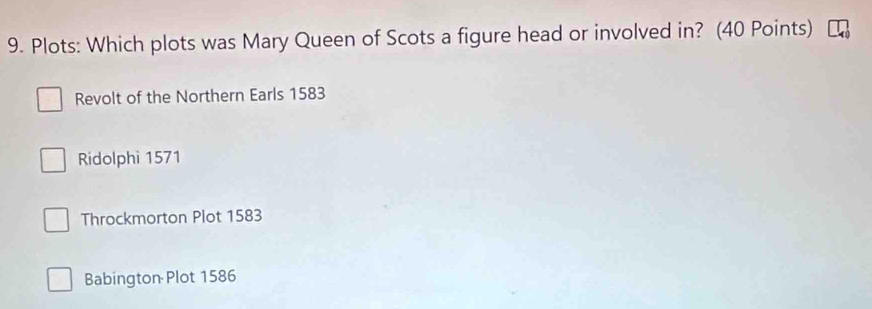 Plots: Which plots was Mary Queen of Scots a figure head or involved in? (40 Points)
Revolt of the Northern Earls 1583
Ridolphi 1571
Throckmorton Plot 1583
Babington Plot 1586