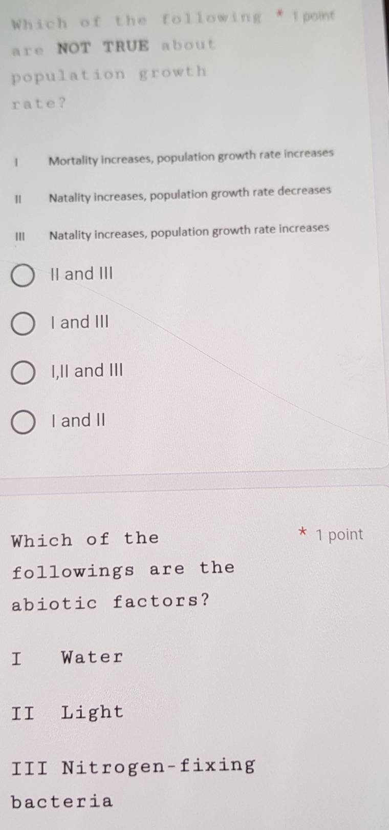 Which of the following * Ipont
are NOT TRUE about
population growth
rate?
I Mortality increases, population growth rate increases
II Natality increases, population growth rate decreases
III Natality increases, population growth rate increases
II and III
I and III
I,II and III
I and II
Which of the
* 1 point
followings are the
abiotic factors?
I Water
II Light
III Nitrogen-fixing
bacteria