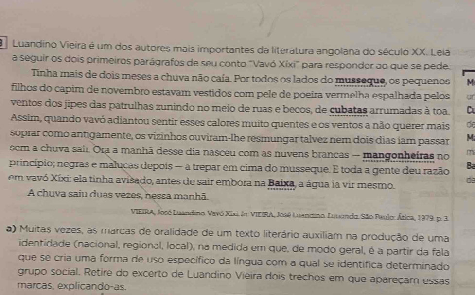 Luandino Vieira é um dos autores mais importantes da literatura angolana do século XX. Leia
a seguir os dois primeiros parágrafos de seu conto "Vavó Xíxi" para responder ao que se pede.
Tinha mais de dois meses a chuva não caía. Por todos os lados do musseque, os pequenos M
filhos do capim de novembro estavam vestidos com pele de poeira vermelha espalhada pelos ur
ventos dos jipes das patrulhas zunindo no meio de ruas e becos, de cubatas arrumadas à toa. C
Assim, quando vavó adiantou sentir esses calores muito quentes e os ventos a não querer mais de
soprar como antigamente, os vizinhos ouviram-lhe resmungar talvez nem dois dias iam passar M
sem a chuva sair. Ora a manhã desse dia nasceu com as nuvens brancas - mangonheiras no m
princípio; negras e malucas depois — a trepar em cima do musseque. E toda a gente deu razão Ba
em vavó Xíxi: ela tinha avisado, antes de sair embora na Baixa, a água ia vir mesmo.
de
A chuva saiu duas vezes, nessa manhã.
VIEIRA, José Luandino. Vavó Xixi. In: VIEIRA, José Luandino. Luuando. São Paulo: Ática, 1979. p. 3.
a) Muitas vezes, as marcas de oralidade de um texto literário auxiliam na produção de uma
identidade (nacional, regional, local), na medida em que, de modo geral, é a partir da fala
que se cria uma forma de uso específico da língua com a qual se identifica determinado
grupo social. Retire do excerto de Luandino Vieira dois trechos em que apareçam essas
marcas, explicando-as.