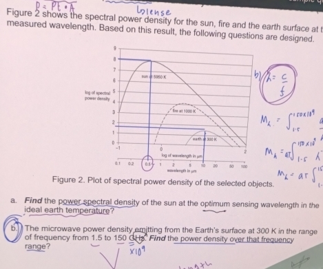 Figure 2 shows the spectral power density for the sun, fire and the earth surface at t 
measured wavelength. Based on this result, the following questions are designed.
9
7
6 sun it 5960 K
powar density log of spectral 5
4
3 fire at 1000 K
2
1 = 300 K
0
eath
2
-1 0 log of warveilength in μm
2 5 10 20 50 100
0.1 0.2 0.5 1 wavelength in μm
Figure 2. Plot of spectral power density of the selected objects. 
a. Find the power spectral density of the sun at the optimum sensing wavelength in the 
ideal earth temperature? 
b. The microwave power density emitting from the Earth's surface at 300 K in the range 
of frequency from 1.5 to 150 GHs. Find the power density over that frequency 
range?