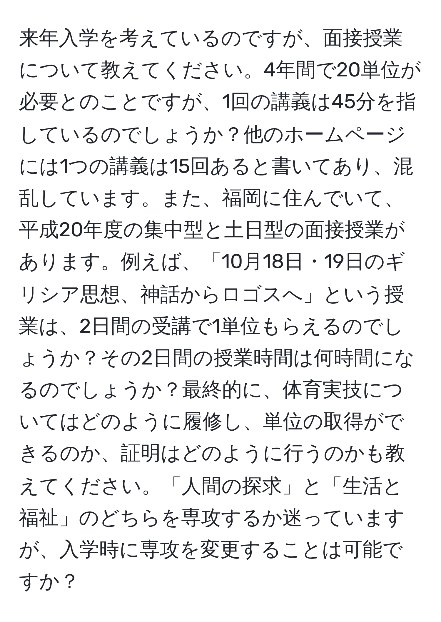 来年入学を考えているのですが、面接授業について教えてください。4年間で20単位が必要とのことですが、1回の講義は45分を指しているのでしょうか？他のホームページには1つの講義は15回あると書いてあり、混乱しています。また、福岡に住んでいて、平成20年度の集中型と土日型の面接授業があります。例えば、「10月18日・19日のギリシア思想、神話からロゴスへ」という授業は、2日間の受講で1単位もらえるのでしょうか？その2日間の授業時間は何時間になるのでしょうか？最終的に、体育実技についてはどのように履修し、単位の取得ができるのか、証明はどのように行うのかも教えてください。「人間の探求」と「生活と福祉」のどちらを専攻するか迷っていますが、入学時に専攻を変更することは可能ですか？