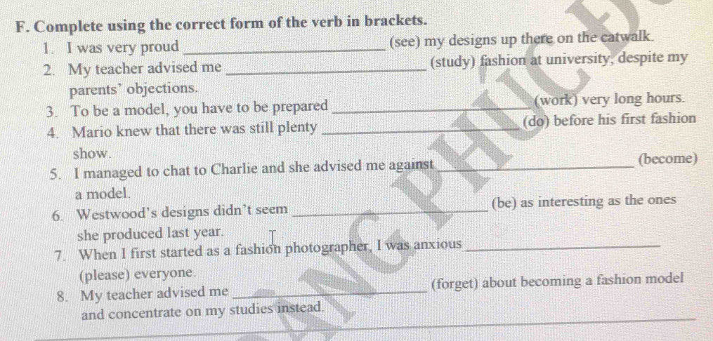 Complete using the correct form of the verb in brackets. 
1. I was very proud _(see) my designs up there on the catwalk. 
2. My teacher advised me _(study) fashion at university, despite my 
parents’ objections. 
3. To be a model, you have to be prepared _(work) very long hours. 
4. Mario knew that there was still plenty _(do) before his first fashion 
show. 
5. I managed to chat to Charlie and she advised me against _(become) 
a model. 
6. Westwood’s designs didn’t seem _(be) as interesting as the ones 
she produced last year. 
7. When I first started as a fashion photographer, I was anxious_ 
(please) everyone. 
8. My teacher advised me _(forget) about becoming a fashion model 
and concentrate on my studies instead.