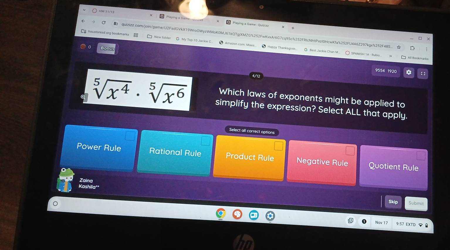 HW 11/13
Playing a Game- Quia Playing a Game - Quizizz
quizizz.com/join/game/U2FsdGVkX19WroOWyzWMoK0MJ61kQTgjXMZG%252FwKvxAr6G7cq95o%252FRIcNHtPxzI0HcwKfa%252FU4A6Z297kgx%252F48S.. :
houstonisd org bookmarks New folder G My Top-10 Jackie C.. Amazon com Maes
。 Bonus
Happy Thanksgivin... G Best Jackie Chan M... SPANISH 1A - Rubio All Bookmarks
9554 1920 *
Which laws of exponents might be applied to
sqrt[5](x^4)· sqrt[5](x^6) simplify the expression? Select ALL that apply.
Select all correct options
Power Rule Rational Rule Product Rule Negative Rule Quotient Rule
Zaina
Kashila**
Skip Submit
Nov 17 9:57 EXTD