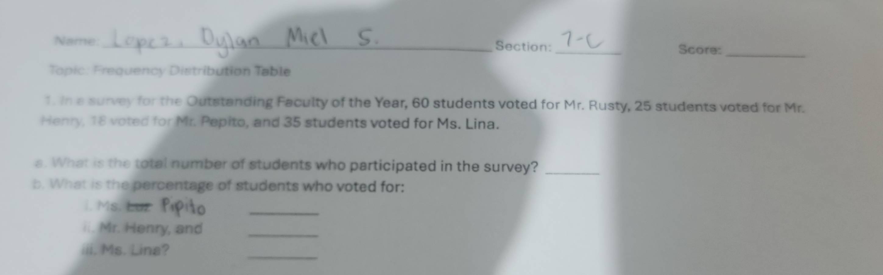 Name:_ Section: 
_ 
Score:_ 
Topic: Frequency Distribution Table 
1. In e survey for the Outstanding Faculty of the Year, 60 students voted for Mr. Rusty, 25 students voted for Mr. 
Henry, 18 voted for Mr. Pepito, and 35 students voted for Ms. Lina. 
a. What is the total number of students who participated in the survey?_ 
b. What is the percentage of students who voted for: 
i. Ms. Łuz 
_ 
ii. Mr. Henry, and_ 
iii. Ms. Lina? 
_