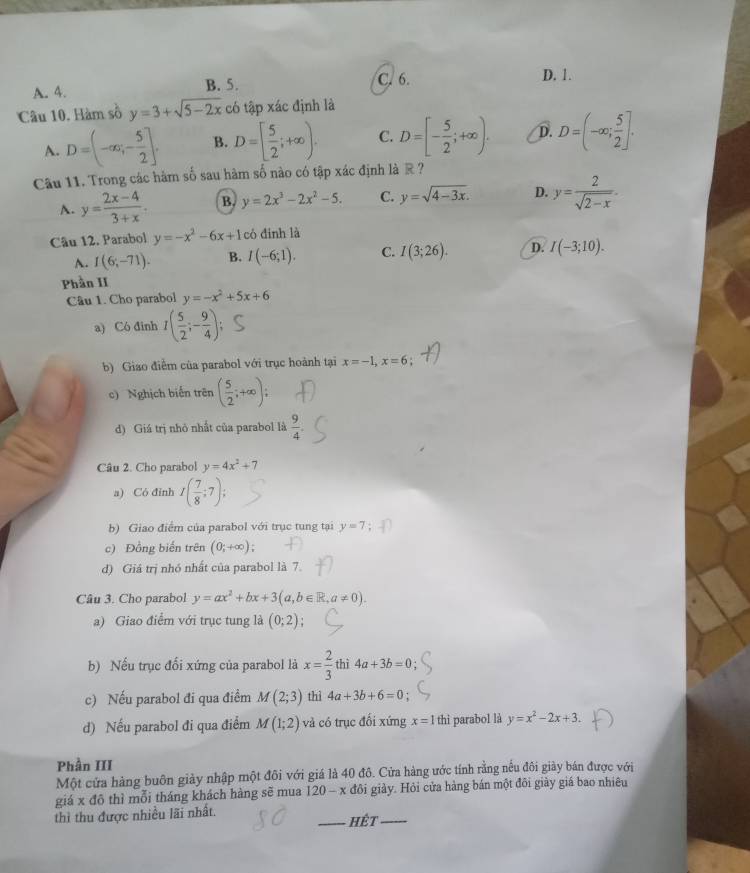 A. 4. B. 5. C. 6.
D. 1.
Câu 10. Hàm số y=3+sqrt(5-2x) có tập xác định là
A. D=(-∈fty ,- 5/2 ]. B. D=[ 5/2 ;+∈fty ). C. D=[- 5/2 ;+∈fty ). D. D=(-∈fty ; 5/2 ].
Câu 11. Trong các hàm số sau hàm số nào có tập xác định là R?
A. y= (2x-4)/3+x . B. y=2x^3-2x^2-5. C. y=sqrt(4-3x). D. y= 2/sqrt(2-x) .
Câu 12. Parabol y=-x^2-6x+1 có đinh là
A. I(6;-71). B. I(-6;1). C. I(3;26). D. I(-3;10).
Phần II
Câu 1. Cho parabol y=-x^2+5x+6
a) Có đinh I( 5/2 ;- 9/4 );
b) Giao điểm của parabol với trục hoành tại x=-1,x=6
c) Nghịch biến trên ( 5/2 ;+∈fty );
d) Giá trị nhỏ nhất của parabol là  9/4 .
Câu 2. Cho parabol y=4x^2+7
a) Có đỉnh I( 7/8 ;7);
b) Giao điểm của parabol với trục tung tại y=7
c) Đồng biến trên (0;+∈fty );
d) Giá trị nhó nhất của parabol là 7.
Câu 3. Cho parabol y=ax^2+bx+3(a,b∈ R,a!= 0).
a) Giao điểm với trục tung là (0;2);
b) Nếu trục đối xứng của parabol là x= 2/3  thì 4a+3b=0
c) Nếu parabol đi qua điểmM f(2;3) thì 4a+3b+6=0
d) Nếu parabol đi qua điểm M (1;2) và có trục đối xứng x=1 thì parabol là y=x^2-2x+3.
Phần III
Một cửa hàng buôn giày nhập một đôi với giá là 40 đô. Cửa hàng ước tính rằng nếu đôi giày bán được với
giá x đô thì mỗi tháng khách hàng sẽ mua 120-x đôi giảy. Hỏi cửa hàng bán một đôi giày giá bao nhiêu
thì thu được nhiều lãi nhất. _HÊt_