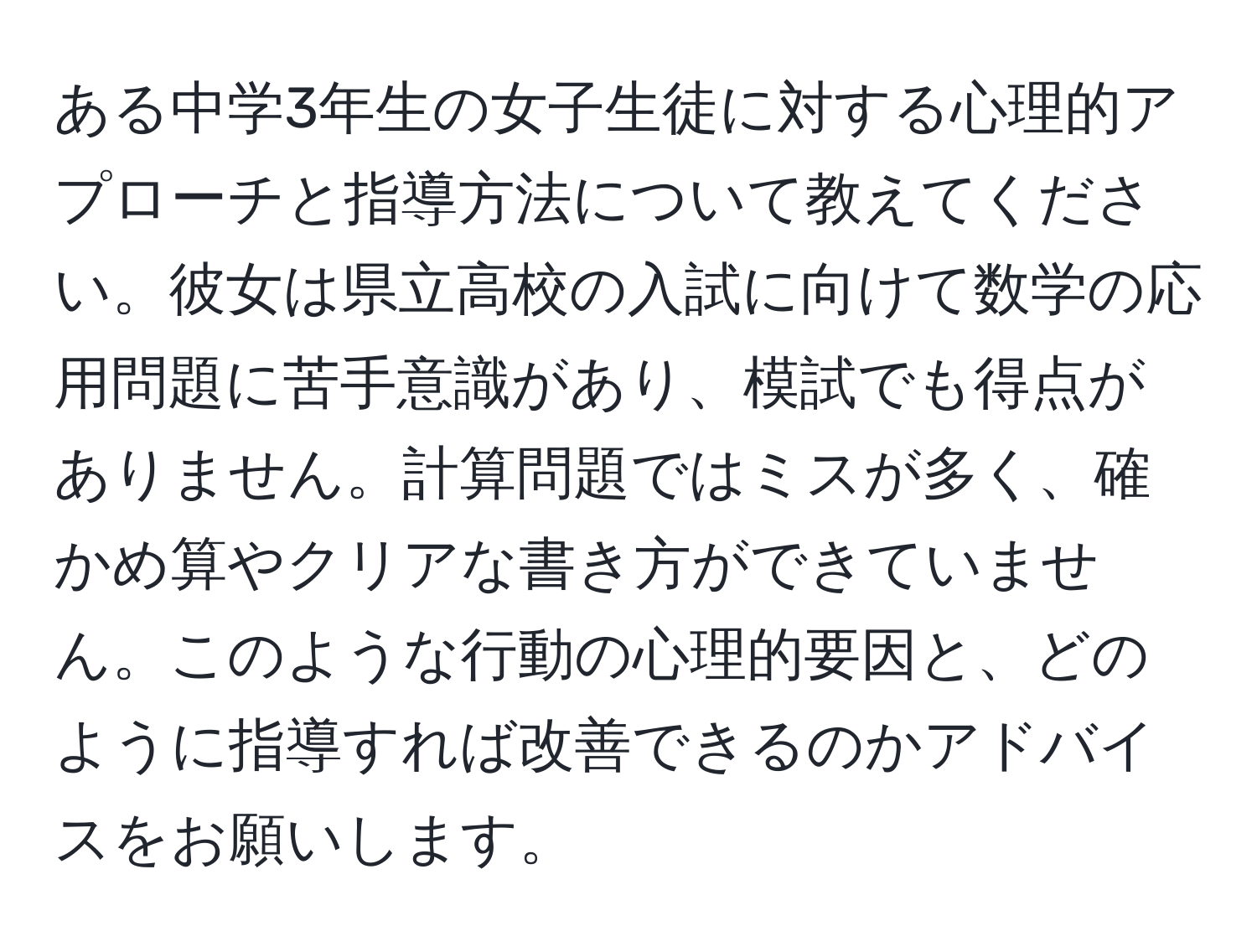 ある中学3年生の女子生徒に対する心理的アプローチと指導方法について教えてください。彼女は県立高校の入試に向けて数学の応用問題に苦手意識があり、模試でも得点がありません。計算問題ではミスが多く、確かめ算やクリアな書き方ができていません。このような行動の心理的要因と、どのように指導すれば改善できるのかアドバイスをお願いします。