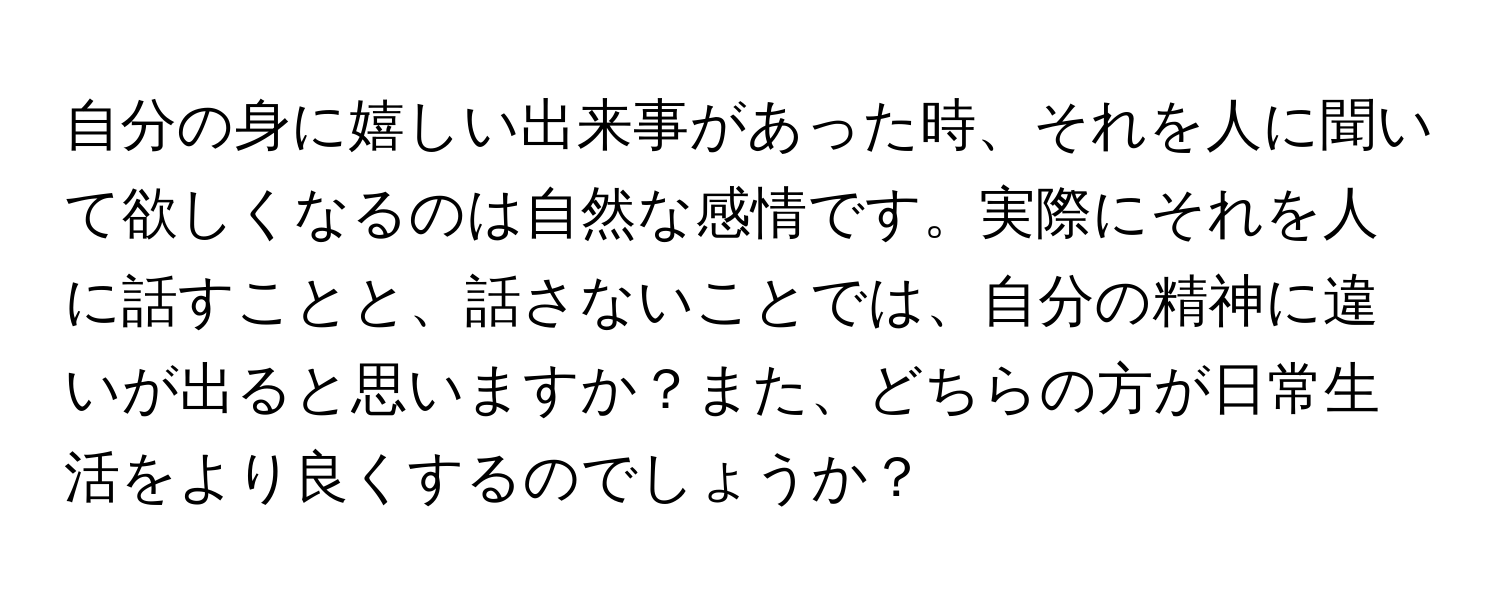 自分の身に嬉しい出来事があった時、それを人に聞いて欲しくなるのは自然な感情です。実際にそれを人に話すことと、話さないことでは、自分の精神に違いが出ると思いますか？また、どちらの方が日常生活をより良くするのでしょうか？