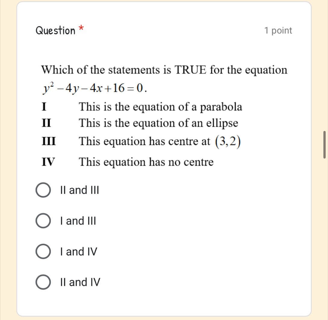 Question * 1 point
Which of the statements is TRUE for the equation
y^2-4y-4x+16=0. 
I This is the equation of a parabola
II This is the equation of an ellipse
III This equation has centre at (3,2)
IV This equation has no centre
II and III
I and III
I and IV
II and IV