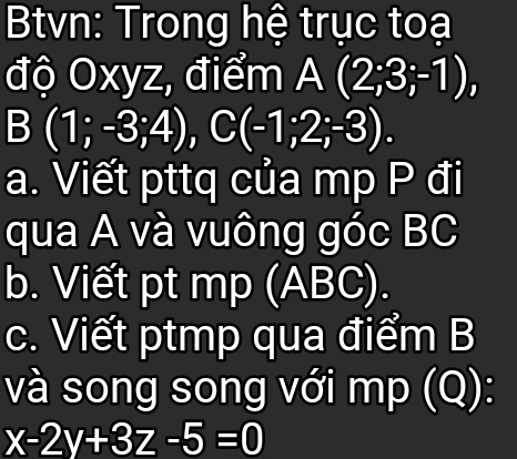 Btvn: Trong hệ trục toạ 
độ Oxyz, điểm A(2;3;-1), 
B (1;-3;4), C(-1;2;-3). 
a. Viết pttq của mp P đi 
qua A và vuông góc BC
b. Viết pt mp (ABC). 
c. Viết ptmp qua điểm B
và song song với mp (Q):
x-2y+3z-5=0