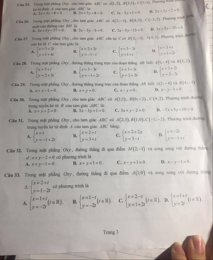 Trong mặt phẳng Oxy , cho tam giác ABC có A(1;2),B(3;1),C(5;4) , Phương trình tờn
kê từ đỉnh A của tam giác ABC là:
A. 2x+3y-8=0. B. 2x+3y+8=0. C. 3x-2y+1=0. D. 2x+3y-2=0.
Cầu 26. Trong mặt phẳng Oxy, cho tam giác ABC có A(2;-1),B(4;5),C(-3;2) , Phương trình tổn
quát của đường cao BH là
A. 3x+5y-37=0. B. 5x-3y-5=0. C. 3x-5y-13=0. D. 3x+5y-20=0.
Câu 27. Trong mặt phẳng Oxy , cho tam giác ABC cân tại C có B(2;-1),A(4;3). Phương trình đường
cao kẻ từ C của tam giác là:
A. beginarrayl x=3+2t y=1+4tendarray. . B. beginarrayl x=2+2t y=-1-tendarray. . C. beginarrayl x=3-2t y=1+tendarray. D. beginarrayl x=3+t y=1+2tendarray. .
Câu 28. Trong mặt phẳng Oxy , đường thẳng trung trực của đoạn thẳng AB biết A(1;-4) và B(5:2).
A. beginarrayl x=3+t y=2+3tendarray. . B. beginarrayl x=3-3t y=-1+2tendarray. . C. beginarrayl x=3+3t y=2+2tendarray. . D. beginarrayl x=3+2t y=2-3tendarray.
Câu 29. Trong mặt phẳng Oxy , đường thẳng trung trực của đoạn thằng AB biết A(1;-4) và B(4;-1)
A. x+y-1=0. B. x+y=0. C. x-y=0. D. x-y-1=0.
Câu 30. Trong mặt phẳng Oxy, cho tam giác ABC có A(1;1),B(0;-2),C(4;2). Phương trình đường
trung tuyến kẻ từ B của tam giác ABC là:
A. x+y+2=0. B. 5x-3y+1=0. C. 3x+y-2=0. D. -7x+5y+10=0.
Câu 31. Trong mặt phẳng Oxy , cho tam giác ABC có A(2;3),B(1;0),C(-1;-2). Phương trình đường
trung tuyển kẻ từ đỉnh A của tam giác ABC bằng:
A. beginarrayl x=t y=-1+2tendarray. . B. beginarrayl x=2+t y=3+tendarray. . C. beginarrayl x=2+2y y=3-tendarray. . D. beginarrayl x=-2t y=-1+tendarray. .
Câu 32. Trong mặt phẳng Oxy, đường thẳng đi qua điểm M(2;-1) và song song với đường thāng
d : x+y-2=0 có phương trình là
A. x+y-1=0. B. x+y+1=0. C. x-y+1=0. D. x-y-1=0.
Câu 33. Trong mặt phẳng Oxy, đường thẳng đi qua điểm A(1;0) và song song với dường thāng
:beginarrayl x=2+t y=1-2tendarray. có phương trình là
A. beginarrayl x=1+t y=-2tendarray. (t∈ R). B. beginarrayl x=1-t y=-2tendarray. (t∈ R). C. beginarrayl x=2-t y=1+2tendarray. (t∈ R). D. beginarrayl x=1+t y=2tendarray. (t∈ R).
Trang 3