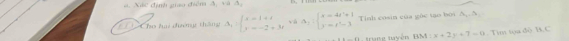 Xác định giao điểm A, và △ _2
Cho hai đướng thăng Delta _1=beginarrayl x=1+t y=-2+3tendarray. yà Delta _2:beginarrayl x=4t'+1 y=t'-3endarray. Tính cosin của gốc tạo bởi Δ Δ
-f1 trung tuvén BM:x+2y+7=0 Tim tọa độ B. C