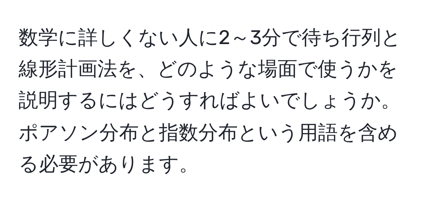 数学に詳しくない人に2～3分で待ち行列と線形計画法を、どのような場面で使うかを説明するにはどうすればよいでしょうか。ポアソン分布と指数分布という用語を含める必要があります。