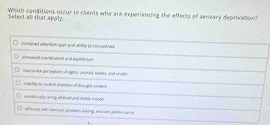 Which conditions occur in clients who are experiencing the effects of sensory deprivation?
Select all that apply.
ncrased vtention upan and siuility to concentrate
incraised conrdination and equiisnum
inatcor ae percuption ol sghes, sounds, eastes, and smallo
insbility to contral ainection of thougue, contne
amsrnally caring atstuse and sutle mo_s
otticully with mamary, geeblen sching, and sack portermance