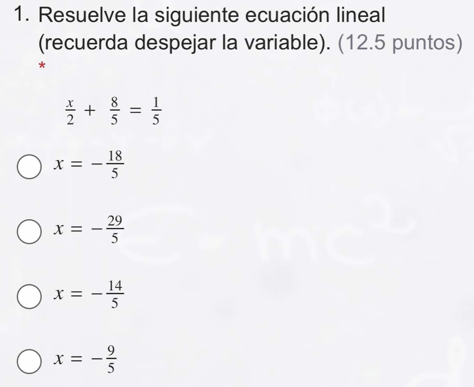 Resuelve la siguiente ecuación lineal
(recuerda despejar la variable). (12.5 puntos)
 x/2 + 8/5 = 1/5 
x=- 18/5 
x=- 29/5 
x=- 14/5 
x=- 9/5 