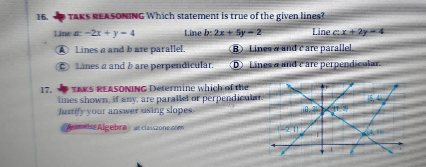 TAKS REASONING Which statement is true of the given lines?
Line a: -2x+y=4 Line b: 2x+5y=2 Line c: x+2y=4
ALines a and b are parallel. B Lines a and c are parallel.
Lines a and b are perpendicular. D Lines a and c are perpendicular.
17.  TAKS REASONING Determine which of the
lines shown, if any, are parallel or perpendicula
Justify your answer using slopes. 
Áumeisé Algebra   at classzone.com