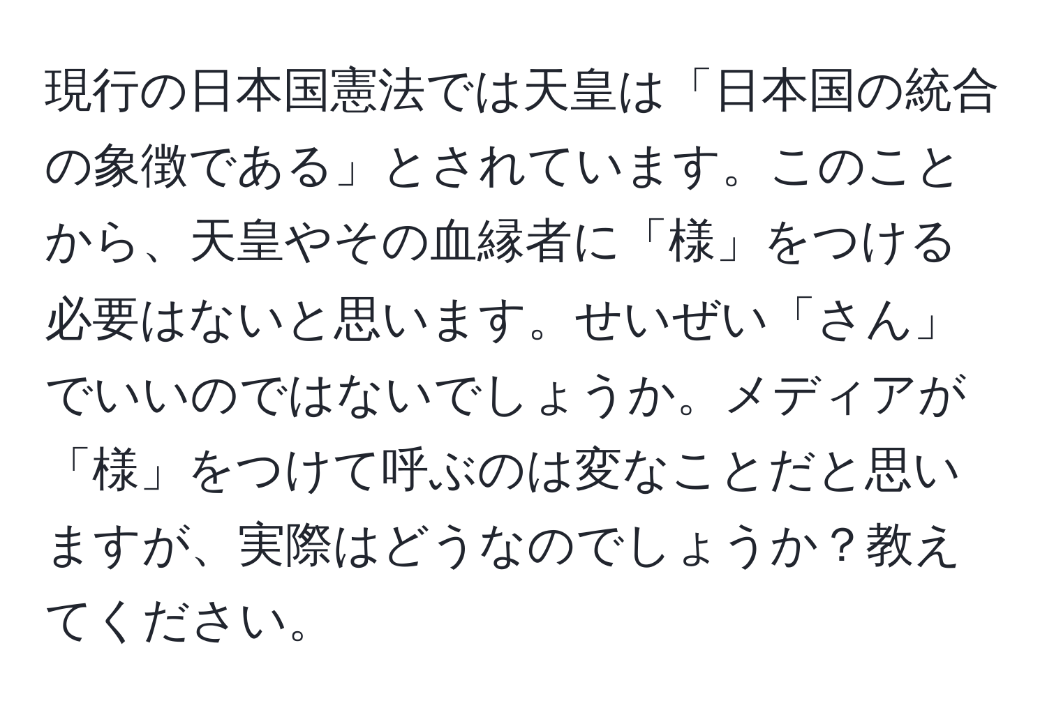 現行の日本国憲法では天皇は「日本国の統合の象徴である」とされています。このことから、天皇やその血縁者に「様」をつける必要はないと思います。せいぜい「さん」でいいのではないでしょうか。メディアが「様」をつけて呼ぶのは変なことだと思いますが、実際はどうなのでしょうか？教えてください。