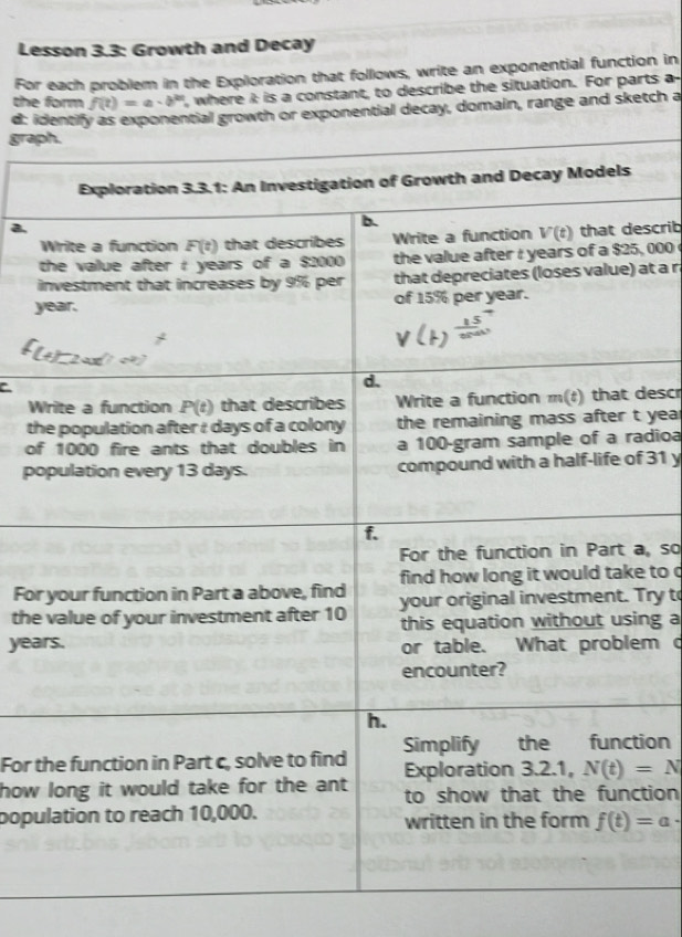 Lesson 3.3: Growth and Decay
For each problem in the Exploration that follows, write an exponential function in
the form f(t)=a· b^(2t) , where i is a constant, to describe the situation. For parts a
d: identify as exponential growth or exponential decay, domain, range and sketch a
grap
scrib
, 000 
i at a n
y
C
Wdescr
tht year
ofadioa
pof 31 y
a, so
Fore to c
theTry to
yeang a
m c
For ttion
how tion
popu