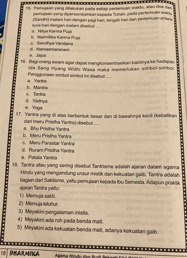 Pemujaan yang dilakukan pada setiap pertemuan waktu, atau doa dan
pemujaan yang dipersembahkan kepada Tuhan, pada pertemuan waktu
(Sandhi) malam hari dengan pagi hari, tengah hari dan pertemuan antara
sore hari dengan malam disebut ... .
a. Nitya Karma Puja
b. Naimitika Karma Puja
c. Sandhya Vandana
d. Namasmaranam
e. Japa
16. Bagi orang awam agar dapat mengkonsentrasikan baktinya ke hadapan
Ida Sang Hyang Widhi Wasa maka memerlukan simbol-simbol.
Penggunaan simbol simbol ini disebut ... .
a. Yantra
b. Mantra
c. Tantra
d. Yadnya
e. Yoga
17. Yantra yang di atas berbentuk besar dan di bawahnya kecil (kebalikan
dari meru Pristha Yantra) disebut ... .
a. Bhu Pristha Yantra
b. Meru Pristha Yantra
c. Meru Parastar Yantra
d. Ruram Pristha Yantra
e. Patala Yantra
18. Tantra atau yang sering disebut Tantrisme adalah ajaran dalam agama
Hindu yang mengandung unsur mistik dan kekuatan gaib. Tantra adalah
bagian dari Saktisme, yaitu pemujaan kepada Ibu Semesta. Adapun praktik
ajaran Tantra yaitu:
1) Memuja sakti.
2) Memuja leluhur.
3) Meyakini pengalaman mistis.
. 4) Meyakini ada roh pada benda mati.
5) Meyakini ada kekuatan benda mati, adanya kekuatan gaib.
…
18 DHARMIKA Agama Hindu dan Budi Bokerti