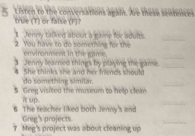 Listen to the conversations again. Are these sentences 
true (T) or false (F)? 
1 Jenny talked about a game for adults._ 
2 You have to do something for the 
environment in the game. 
_ 
3 Jenny learned things by playing the game._ 
4 She thinks she and her friends should 
_ 
do something similar. 
5 Greg visited the museum to help clean 
it up. 
_ 
6 The teacher liked both Jenny's and 
Greg's projects. 
_ 
7 Meg’s project was about cleaning up