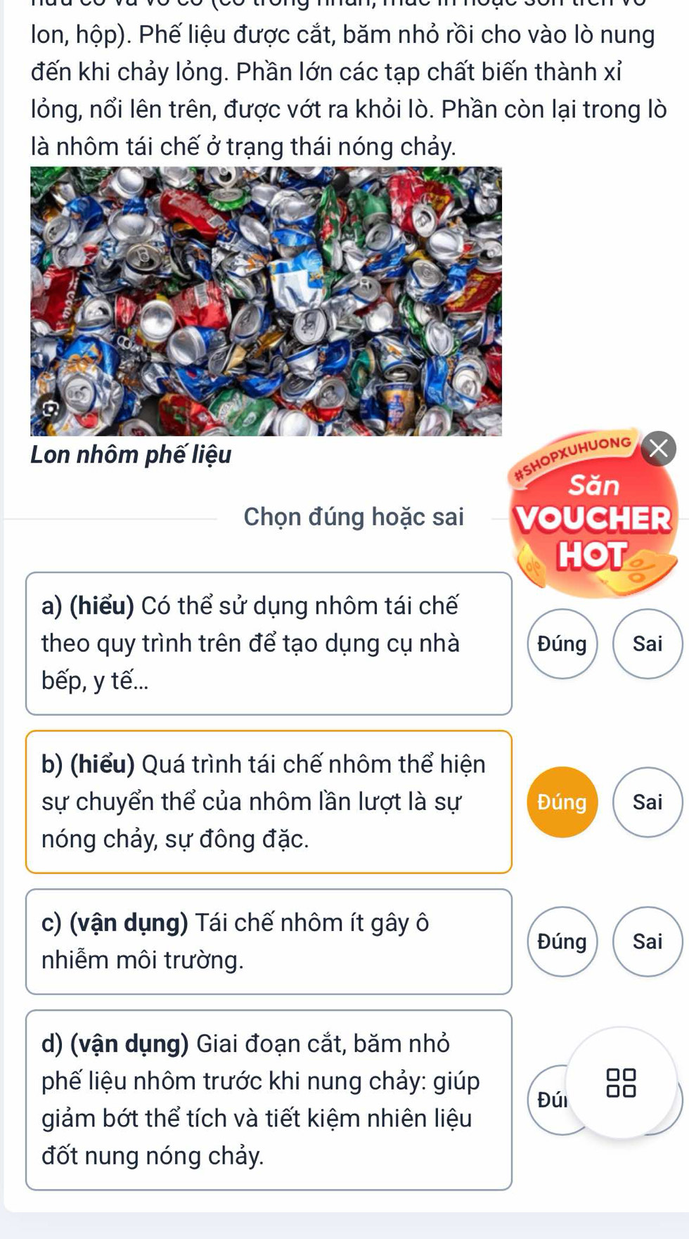 lon, hộp). Phế liệu được cắt, băm nhỏ rồi cho vào lò nung 
đến khi chảy lỏng. Phần lớn các tạp chất biến thành xỉ 
lỏng, nổi lên trên, được vớt ra khỏi lò. Phần còn lại trong lò 
là nhôm tái chế ở trạng thái nóng chảy. 
Lon nhôm phế liệu 
#SHOPXUHUONG 
Săn 
Chọn đúng hoặc sai VOUCHER 
HOT a 
a) (hiểu) Có thể sử dụng nhôm tái chế 
theo quy trình trên để tạo dụng cụ nhà Đúng Sai 
bếp, y tế... 
b) (hiểu) Quá trình tái chế nhôm thể hiện 
sự chuyển thể của nhôm lần lượt là sự Đúng Sai 
nóng chảy, sự đông đặc. 
c) (vận dụng) Tái chế nhôm ít gây ô 
Đúng Sai 
nhiễm môi trường. 
d) (vận dụng) Giai đoạn cắt, băm nhỏ 
phế liệu nhôm trước khi nung chảy: giúp 
Ar 
giảm bớt thể tích và tiết kiệm nhiên liệu Đúi 
đốt nung nóng chảy.