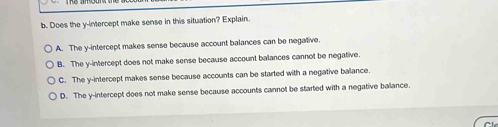 The amount th a 
b. Does the y-intercept make sense in this situation? Explain.
A. The y-intercept makes sense because account balances can be negative.
B. The y-intercept does not make sense because account balances cannot be negative.
C. The y-intercept makes sense because accounts can be started with a negative balance.
D. The y-intercept does not make sense because accounts cannot be started with a negative balance.
Cl