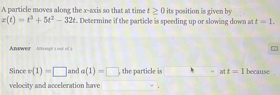 A particle moves along the x-axis so that at time t≥ 0 its position is given by
x(t)=t^3+5t^2-32t. Determine if the particle is speeding up or slowing down at t=1. 
Answer Attempt 1 out of 2 
Since v(1)=□ and a(1)=□ , the particle is at t=1 because 
velocity and acceleration have