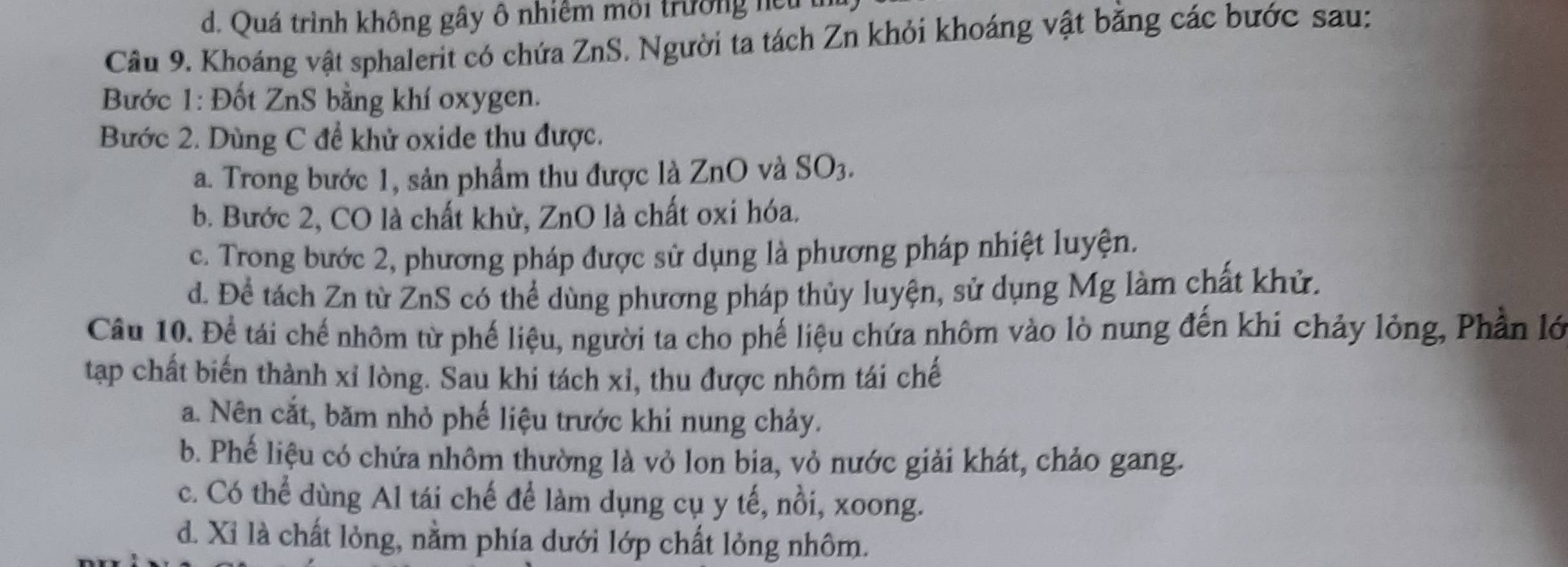 d. Quá trình không gây ô nhiêm môi trường hệ 
Câu 9. Khoáng vật sphalerit có chứa ZnS. Người ta tách Zn khỏi khoáng vật bằng các bước sau:
Bước 1: Đốt ZnS bằng khí oxygen.
Bước 2. Dùng C để khử oxide thu được.
a. Trong bước 1, sản phẩm thu được là ZnO và SO3.
b. Bước 2, CO là chất khử, ZnO là chất oxi hóa.
c. Trong bước 2, phương pháp được sử dụng là phương pháp nhiệt luyện.
d. Đề tách Zn từ ZnS có thể dùng phương pháp thủy luyện, sử dụng Mg làm chất khử.
Câu 10. Để tái chế nhôm từ phế liệu, người ta cho phế liệu chứa nhôm vào lò nung đến khi chảy lỏng, Phần lớ
tạp chất biến thành xỉ lòng. Sau khi tách xỉ, thu được nhôm tái chế
a. Nên cắt, băm nhỏ phế liệu trước khi nung chảy.
b. Phế liệu có chứa nhôm thường là vỏ lon bia, vỏ nước giải khát, chảo gang.
c. Có thể dùng Al tái chế để làm dụng cụ y tế, nồi, xoong.
d. Xi là chất lỏng, nằm phía dưới lớp chất lỏng nhôm.