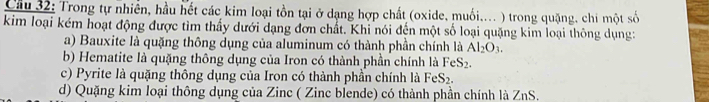 Trong tự nhiền, hầu hết các kim loại tồn tại ở dạng hợp chất (oxide, muối.... ) trong quặng, chi một số
kim loại kém hoạt động được tìm thấy dưới dạng đơn chất. Khi nói đến một số loại quặng kim loại thông dụng:
a) Bauxite là quặng thông dụng của aluminum có thành phần chính là Al_2O_3.
b) Hematite là quặng thông dụng của Iron có thành phần chính là FeS_2.
c) Pyrite là quặng thông dụng của Iron có thành phần chính là FeS_2.
d) Quặng kim loại thông dụng của Zinc ( Zinc blende) có thành phần chính là ZnS.