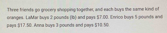 Three friends go grocery shopping together, and each buys the same kind of 
oranges. LaMar buys 2 pounds (Ib) and pays $7.00. Enrico buys 5 pounds and 
pays $17.50. Anna buys 3 pounds and pays $10.50.