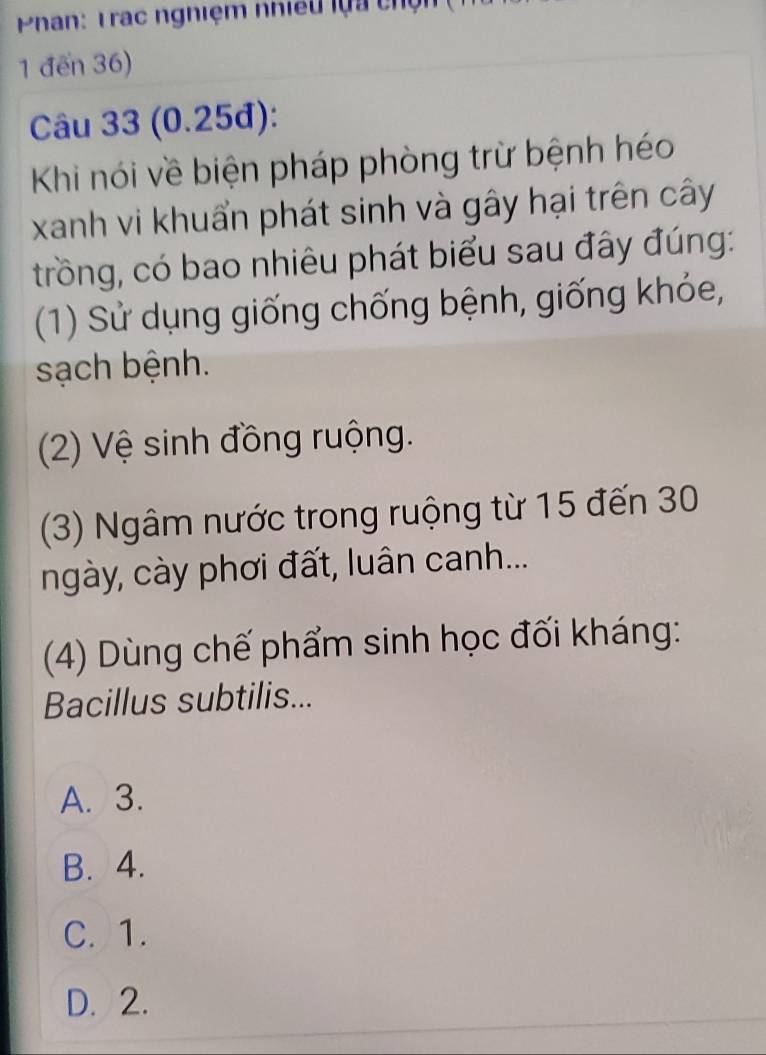 Phan: Trạc nghiệm nhiều lựa chện
1 đến 36)
Câu 33 (0.25đ):
Khi nói về biện pháp phòng trừ bệnh héo
xanh vi khuẩn phát sinh và gây hại trên cây
trồng, có bao nhiêu phát biểu sau đây đúng:
(1) Sử dụng giống chống bệnh, giống khỏe,
sạch bệnh.
(2) Vệ sinh đồng ruộng.
(3) Ngâm nước trong ruộng từ 15 đến 30
ngày, cày phơi đất, luân canh...
(4) Dùng chế phẩm sinh học đối kháng:
Bacillus subtilis...
A. 3.
B. 4.
C. 1.
D. 2.