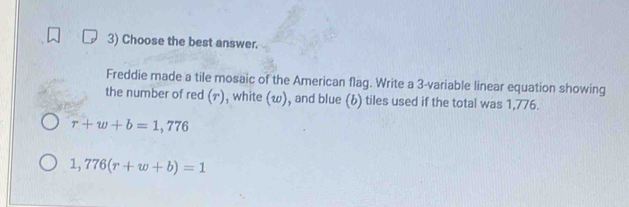 Choose the best answer. 
Freddie made a tile mosaic of the American flag. Write a 3 -variable linear equation showing 
the number of red (ァ), white (w), and blue (b) tiles used if the total was 1,776.
r+w+b=1,776
1,776(r+w+b)=1