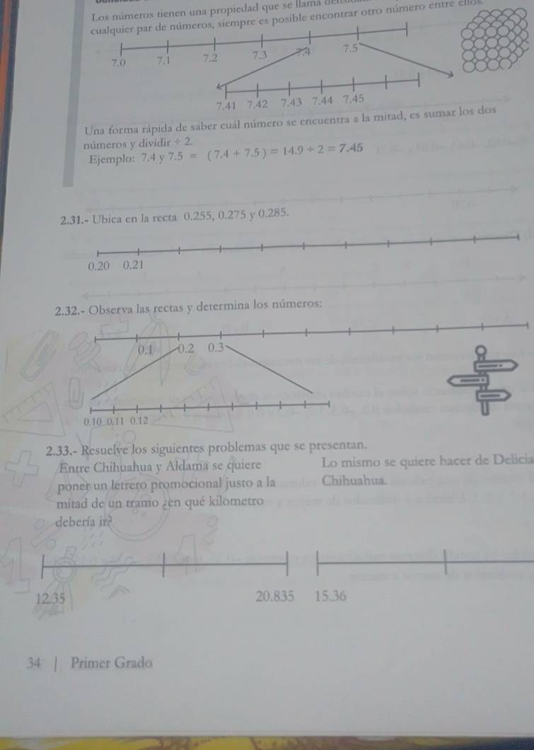 Los números tienen una propiedad que se llama d 
cualquier par de números, siempre es posible encontrar otro número entre ellos.
7.41 7.42 7.43 7.44 7.45
Una forma rápida de saber cuál número se encuentra a la mitad, es sumar los dos 
números y dividir 7.5=(7.4+7.5)=14.9+2=7.45 / 2, 
Ejemplo: 7.4 y 
2.31.- Ubica en la recta 0.255, 0.275 y 0.285. 
2.32.- Observa las rectas y determina los números:
0.1 0.2 0.3
0.10 0,11 0.12
2.33.- Resuelve los siguientes problemas que se presentan. 
Entre Chihuahua y Aldama se quiere Lo mismo se quiere hacer de Delicia 
poner un letrero promocional justo a la Chihuahua. 
mitad de un tramo ¿en qué kilometro 
debería ir? 
34 | Primer Grado