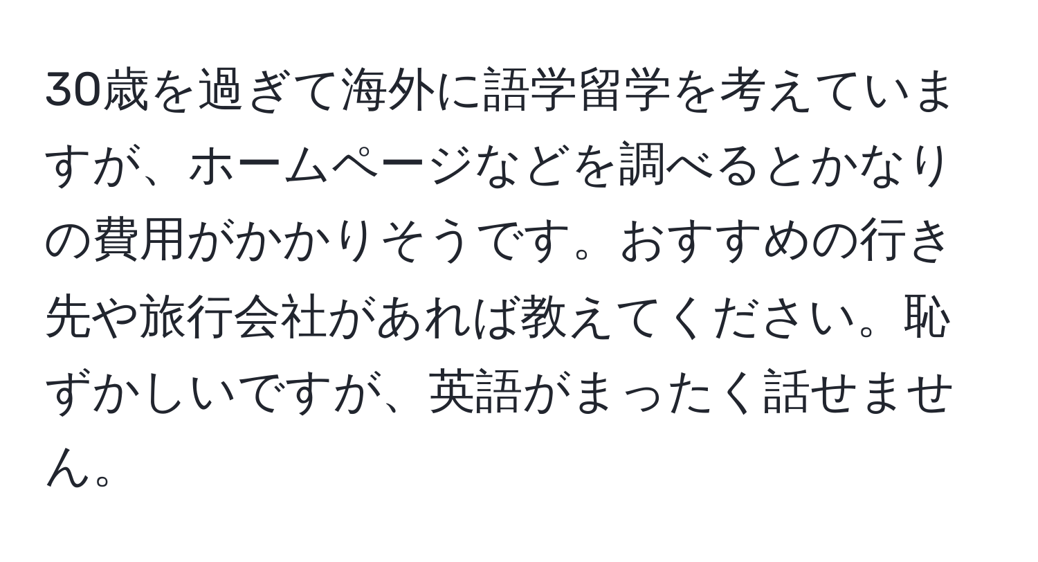 30歳を過ぎて海外に語学留学を考えていますが、ホームページなどを調べるとかなりの費用がかかりそうです。おすすめの行き先や旅行会社があれば教えてください。恥ずかしいですが、英語がまったく話せません。