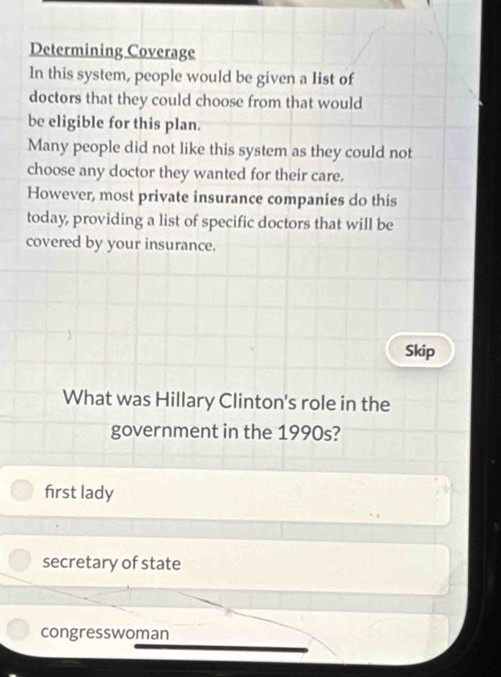 Determining Coverage
In this system, people would be given a Iist of
doctors that they could choose from that would
be eligible for this plan.
Many people did not like this system as they could not
choose any doctor they wanted for their care.
However, most private insurance companies do this
today, providing a list of specific doctors that will be
covered by your insurance.
Skip
What was Hillary Clinton's role in the
government in the 1990s?
first lady
secretary of state
congresswoman