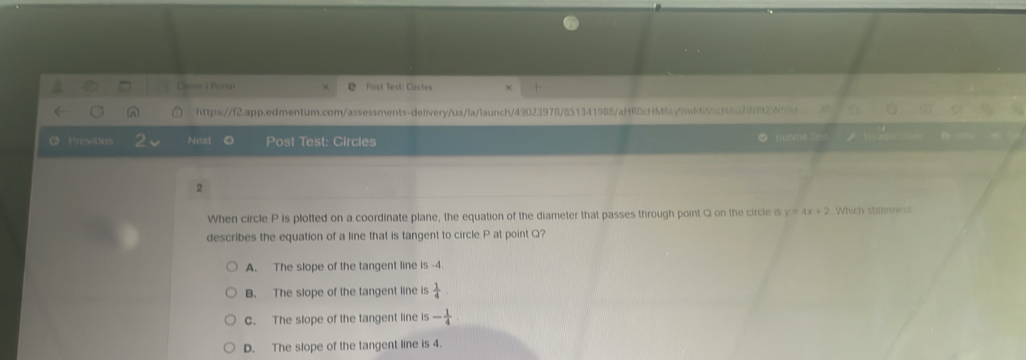 Pertai Post Testi Circtes
A https://f2.app.edmentum.com/assessments-delivery/ua/la/launch/49023978/851341988/aHRDcHM6Ly9mb4l5bckAu7W8t2W18d
O Prew Nexx o Post Test: Circles
* 'Huama''
2
When circle P is plotted on a coordinate plane, the equation of the diameter that passes through point Q on the circle is y=4x+2 Which statement
describes the equation of a line that is tangent to circle P at point Q?
A. The slope of the tangent line is -4.
B. The slope of the tangent line is  1/4 
C. The slope of the tangent line is - 1/4 
D. The slope of the tangent line is 4.