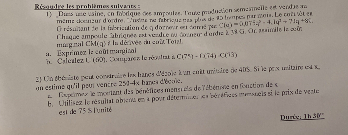 Résoudre les problèmes suivants : 
1) _Dans une usine, on fabrique des ampoules. Toute production semestrielle est vendue au 
même donneur d'ordre. L'usine ne fabrique pas plus de 80 lampes par mois. Le coût tôt en 
G résultant de la fabrication de q donneur est donné par C(q)=0,075q^3-4,1q^2+70q+80. 
Chaque ampoule fabriquée est vendue au donneur d'ordre à 38 G. On assimile le coût 
marginal CM(q) à la dérivée du coût Total. 
a. Exprimez le coût marginal 
b. Calculez C'(60). Comparez le résultat à C(75)-C(74)-C(73)
2) Un ébéniste peut construire les bancs d'école à un coût unitaire de 40$. Si le prix unitaire est x, 
on estime qu'il peut vendre 250-4x bancs d'école. 
a. Exprimez le montant des bénéfices mensuels de l'ébéniste en fonction de x
b. Utilisez le résultat obtenu en a pour déterminer les bénéfices mensuels si le prix de vente 
est de 75 $ l'unité 
Durée: 1h 30''