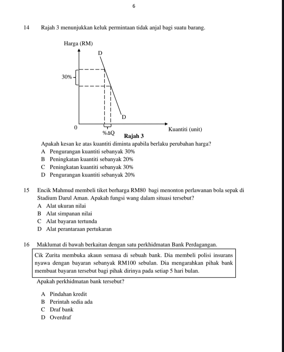 6
14 Rajah 3 menunjukkan keluk permintaan tidak anjal bagi suatu barang.
Harga (RM)
Apakah kesan ke atas kuantiti diminta apabila berlaku perubahan harga?
A Pengurangan kuantiti sebanyak 30%
B Peningkatan kuantiti sebanyak 20%
C Peningkatan kuantiti sebanyak 30%
D Pengurangan kuantiti sebanyak 20%
15 Encik Mahmud membeli tiket berharga RM80 bagi menonton perlawanan bola sepak di
Stadium Darul Aman. Apakah fungsi wang dalam situasi tersebut?
A Alat ukuran nilai
B Alat simpanan nilai
C Alat bayaran tertunda
D Alat perantaraan pertukaran
16 Maklumat di bawah berkaitan dengan satu perkhidmatan Bank Perdagangan.
Cik Zurita membuka akaun semasa di sebuah bank. Dia membeli polisi insurans
nyawa dengan bayaran sebanyak RM100 sebulan. Dia mengarahkan pihak bank
membuat bayaran tersebut bagi pihak dirinya pada setiap 5 hari bulan.
Apakah perkhidmatan bank tersebut?
A Pindahan kredit
B Perintah sedia ada
C Draf bank
D Overdraf
