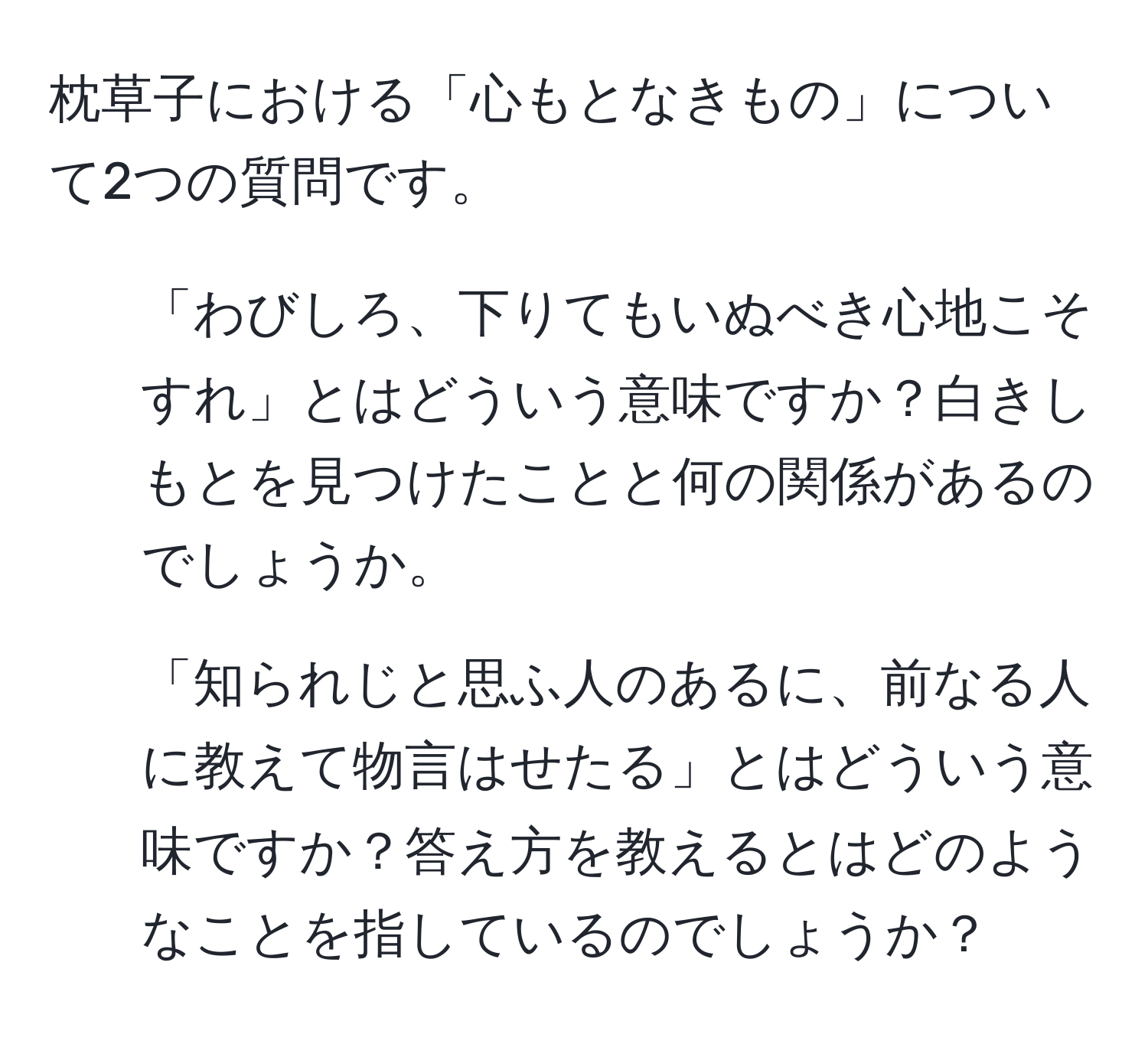 枕草子における「心もとなきもの」について2つの質問です。

1. 「わびしろ、下りてもいぬべき心地こそすれ」とはどういう意味ですか？白きしもとを見つけたことと何の関係があるのでしょうか。
2. 「知られじと思ふ人のあるに、前なる人に教えて物言はせたる」とはどういう意味ですか？答え方を教えるとはどのようなことを指しているのでしょうか？