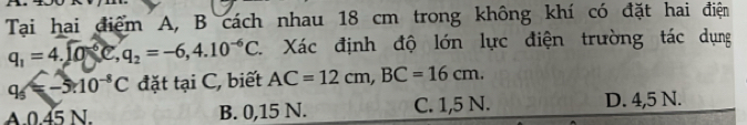 Tại hai điểm A, B cách nhau 18 cm trong không khí có đặt hai điện
q_1=4.encloselongdiv 0^(6,)e=-6,4, 4.q_2=-6,4.10^(-6)C. 1 Xác định độ lớn lực điện trường tác dụng
9 =-5.10^(-8)C đặt t a1 C, biết AC=12cm, BC=16cm.
A. 0.45 N. B. 0,15 N. C. 1,5 N. D. 4,5 N.