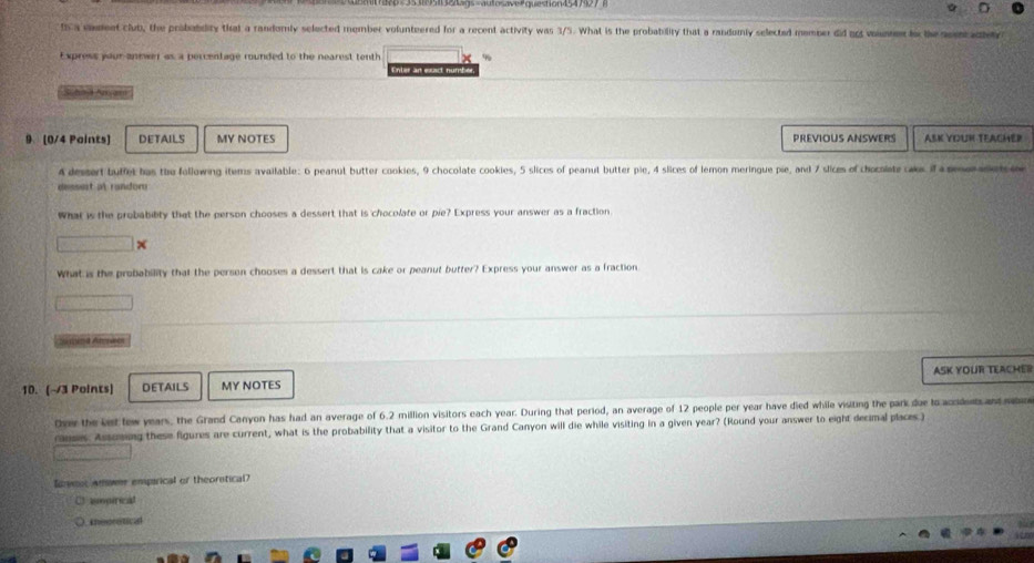 th a vnent club, the probobdity that a randomly selected member volunteered for a recent activity was 3/5. What is the probability that a randumly selected member did g vounnn t the nomadtey 
Express your anewer as a percentage rounded to the nearest tenth
Enter an exact numbe
Suhnd Aryarn
9 (0/4 Paints) DETAILS MY NOTES PREVIOUS ANSWERS ASK YOUR TEACHER
4 dessert buffet has the following items available: 6 peanut butter cookies, 9 chocolate cookies, 5 slices of peanut butter pie, 4 slices of lemon meringue pie, and 7 slices of chocniate aks if a e e 
dessest al random
What is the probabibty that the person chooses a dessert that is chocolate or pie? Express your answer as a fraction
What is the probability that the person chooses a dessert that is cake or peanut butfer? Express your answer as a fraction.
10. (~3 Points) DETAILS MY NOTES ASK YOUR TEACHER
Over the ket tew years, the Grand Canyon has had an average of 6.2 million visitors each year. During that period, an average of 12 people per year have died while visiting the park due to acodent an 
ranses. Assosing these figures are current, what is the probability that a visitor to the Grand Canyon will die while visiting in a given year? (Round your answer to eight decimal places )
Soveot amome empirical or theorstical?
impirical
Ineoretical