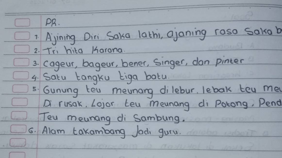 PR. 
7 Ajining Diri Saka lathi, ajaning roso Saisa b 
2. Tii hita Karana. 
3. cageur, bageur, bener, Singer, dan pinter 
4. Satu tangku biga batu. 
5. Gunung tel meunang dilebur. lebak tey me 
Di rusak, Lojor Leu meunang di Potong, Pend 
Teu meunang di Sambung. 
6. Alam takambang Jadi guru.